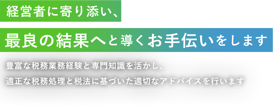 経営者に寄り添い、最良の結果へと導くお手伝いをします 豊富な税務業務経験と専門知識を活かし、適正な税務処理と税法に基づいた適切なアドバイスを行います