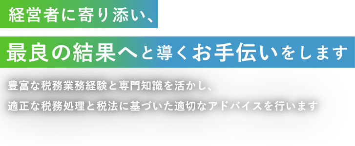 経営者に寄り添い、最良の結果へと導くお手伝いをします 豊富な税務業務経験と専門知識を活かし、適正な税務処理と税法に基づいた適切なアドバイスを行います